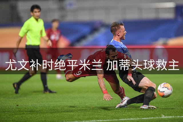 尤文补时绝平米兰 加蒂头球救主